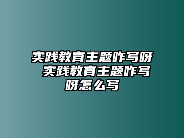 實踐教育主題咋寫呀 實踐教育主題咋寫呀怎么寫